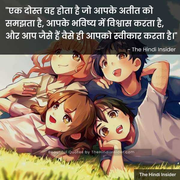“एक दोस्त वह होता है जो आपके अतीत को समझता है, आपके भविष्य में विश्वास करता है, और आप जैसे हैं वैसे ही आपको स्वीकार करता है।” ~ The Hindi Insider (Friendship Day Quotes in Hindi)